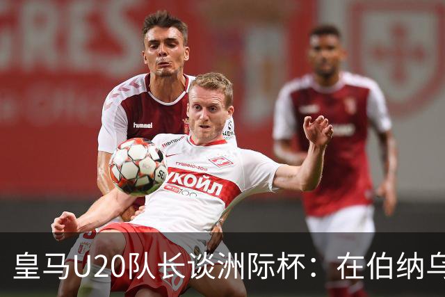 皇马U20队长谈洲际杯：在伯纳乌踢球是巨大荣幸 一直模仿莫德里奇
